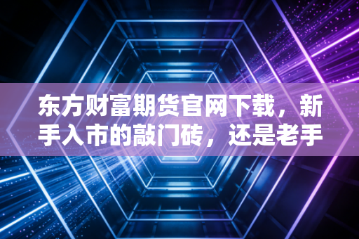 东方财富期货官网下载，新手入市的敲门砖，还是老手进阶的加速器？