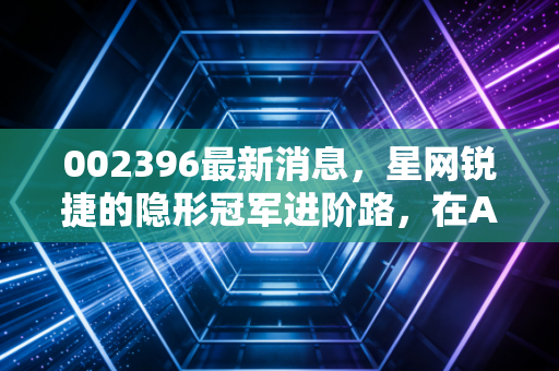 002396最新消息,星网锐捷的隐形冠军进阶路,在AI与信创的双重奏下,这只股还有多少想象空间?