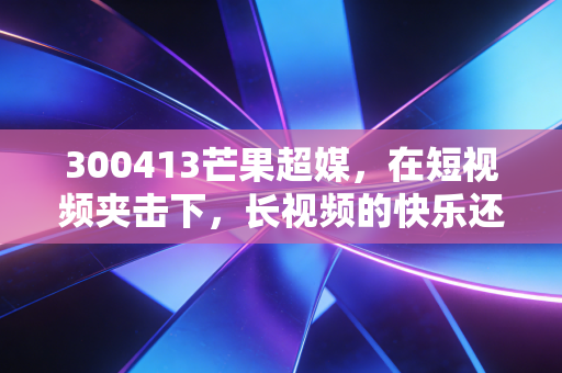 300413芒果超媒,在短视频夹击下,长视频的快乐还能持续多久?