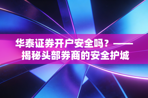 华泰证券开户安全吗？—— 揭秘头部券商的安全护城河与老股民的真实体验