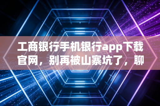 工商银行手机银行app下载官网,别再被山寨坑了,聊聊咱们宇宙行的掌上金融进化论