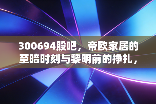 300694股吧，帝欧家居的至暗时刻与黎明前的挣扎，我们该如何在瓷砖里淘金？