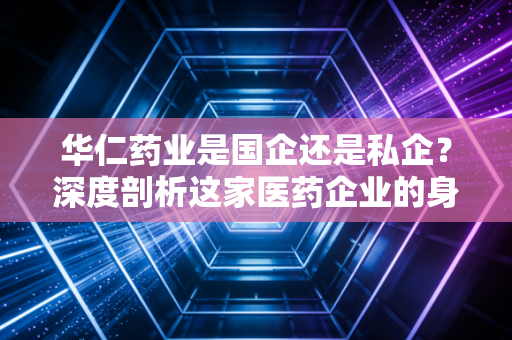 华仁药业是国企还是私企?深度剖析这家医药企业的身份变迁与投资逻辑