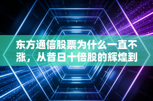 东方通信股票为什么一直不涨，从昔日十倍股的辉煌到如今的沉寂，谁来为这份情怀买单？