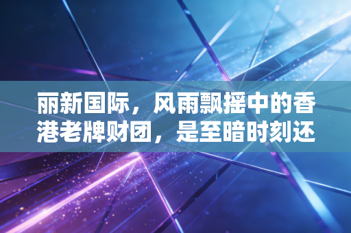 丽新国际,风雨飘摇中的香港老牌财团,是至暗时刻还是绝地反击?