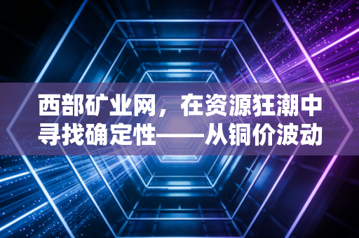 西部矿业网，在资源狂潮中寻找确定性——从铜价波动看我们每个人的财富与生活