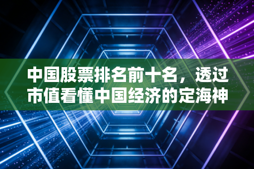 中国股票排名前十名，透过市值看懂中国经济的定海神针与新风向