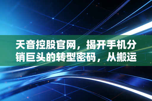 天音控股官网，揭开手机分销巨头的转型密码，从搬运工到新零售操盘手
