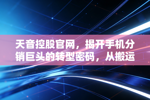 天音控股官网，揭开手机分销巨头的转型密码，从搬运工到新零售操盘手