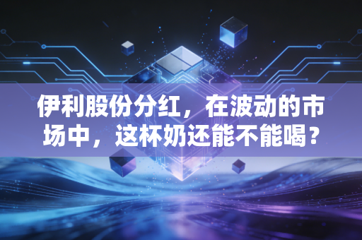 伊利股份分红,在波动的市场中,这杯奶还能不能喝?深度解析与个人思考