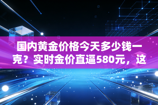 国内黄金价格今天多少钱一克？实时金价直逼580元，这波狂飙背后藏着普通人不知道的财富密码