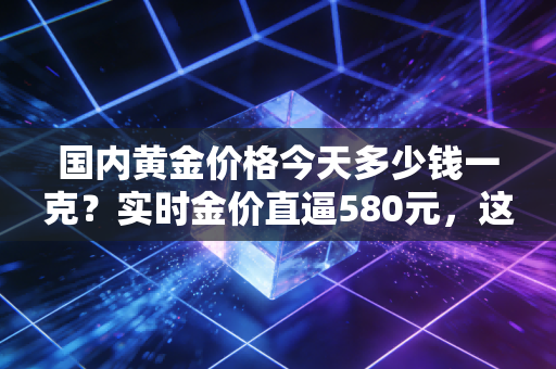 国内黄金价格今天多少钱一克？实时金价直逼580元，这波狂飙背后藏着普通人不知道的财富密码