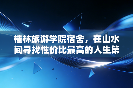 桂林旅游学院宿舍，在山水间寻找性价比最高的人生第一套房产