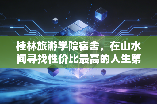 桂林旅游学院宿舍,在山水间寻找性价比最高的人生第一套房产