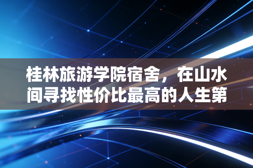 桂林旅游学院宿舍，在山水间寻找性价比最高的人生第一套房产