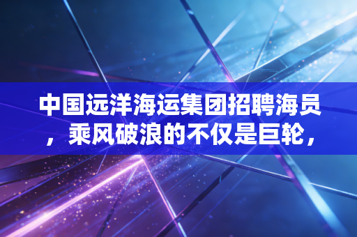 中国远洋海运集团招聘海员,乘风破浪的不仅是巨轮,更是你的人生机遇