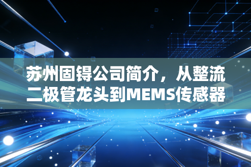 苏州固锝公司简介，从整流二极管龙头到MEMS传感器先锋的进阶之路
