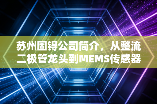苏州固锝公司简介，从整流二极管龙头到MEMS传感器先锋的进阶之路