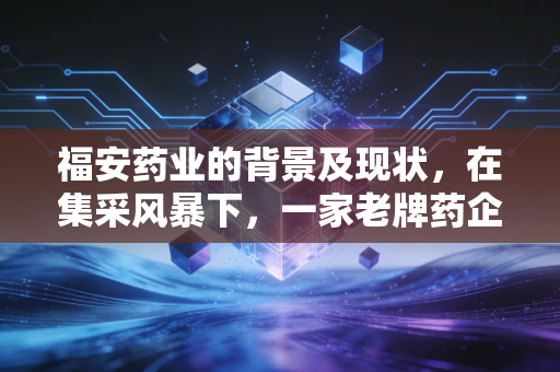 福安药业的背景及现状，在集采风暴下，一家老牌药企的突围与坚守