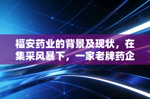 福安药业的背景及现状，在集采风暴下，一家老牌药企的突围与坚守