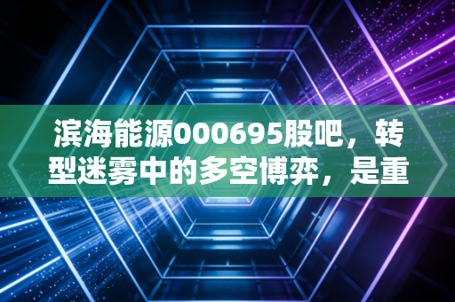 滨海能源000695股吧,转型迷雾中的多空博弈,是重生还是昙花一现?