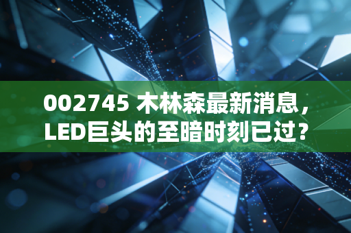 002745 木林森最新消息，LED巨头的至暗时刻已过？深度解析其转型与未来价值
