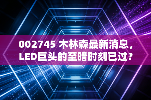 002745 木林森最新消息,LED巨头的至暗时刻已过?深度解析其转型与未来价值
