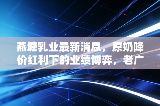 燕塘乳业最新消息，原奶降价红利下的业绩博弈，老广记忆里的奶瓶子还能走多远？