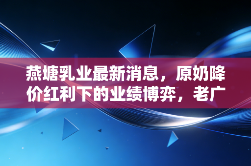 燕塘乳业最新消息，原奶降价红利下的业绩博弈，老广记忆里的奶瓶子还能走多远？