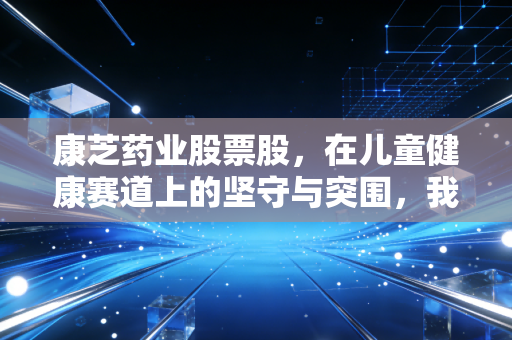 康芝药业股票股，在儿童健康赛道上的坚守与突围，我们该如何看待它的未来？