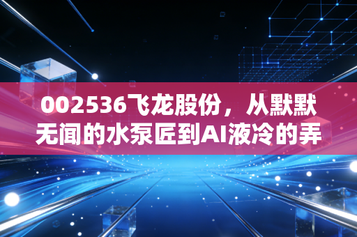 002536飞龙股份，从默默无闻的水泵匠到AI液冷的弄潮儿，这只老牌汽配股还能飞多高？