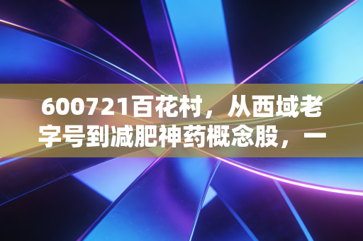 600721百花村，从西域老字号到减肥神药概念股，一场关于重生的资本博弈