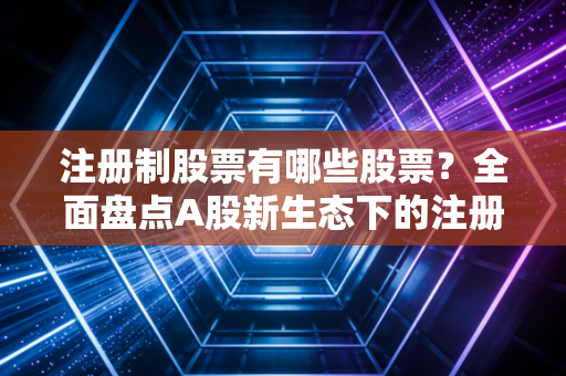 注册制股票有哪些股票？全面盘点A股新生态下的注册制军团与投资新逻辑