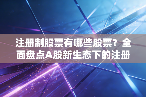 注册制股票有哪些股票？全面盘点A股新生态下的注册制军团与投资新逻辑