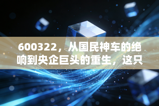 600322，从国民神车的绝响到央企巨头的重生，这只代码背后的资本启示录