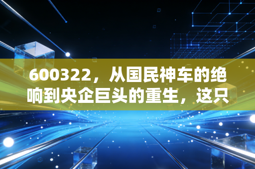 600322，从国民神车的绝响到央企巨头的重生，这只代码背后的资本启示录