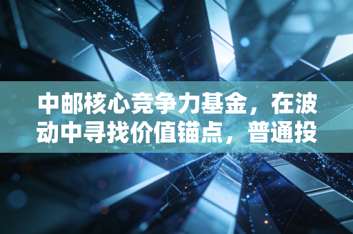 中邮核心竞争力基金，在波动中寻找价值锚点，普通投资者的进阶之路？