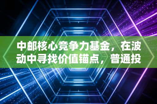 中邮核心竞争力基金，在波动中寻找价值锚点，普通投资者的进阶之路？