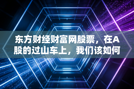 东方财经财富网股票，在A股的过山车上，我们该如何守住那点可怜的认知差？