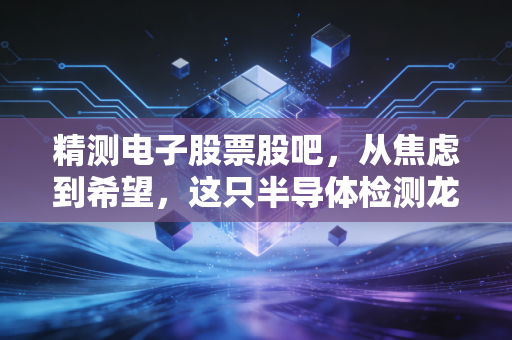 精测电子股票股吧,从焦虑到希望,这只半导体检测龙头还能上车吗?