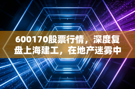 600170股票行情，深度复盘上海建工，在地产迷雾中寻找基建巨头的避风港