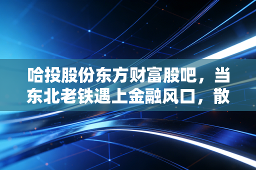 哈投股份东方财富股吧,当东北老铁遇上金融风口,散户的焦虑与狂欢