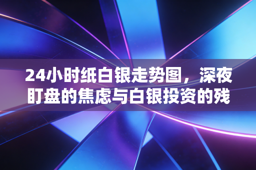 24小时纸白银走势图，深夜盯盘的焦虑与白银投资的残酷真相