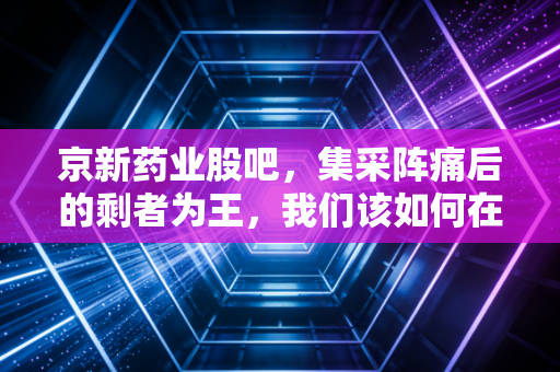 京新药业股吧，集采阵痛后的剩者为王，我们该如何在焦虑中寻找价值？