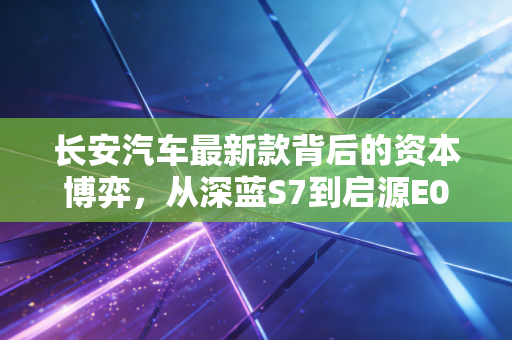 长安汽车最新款背后的资本博弈，从深蓝S7到启源E07，老牌巨头的第三次创业能否重塑估值逻辑？