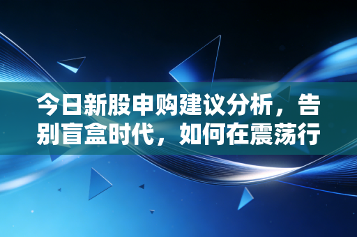 今日新股申购建议分析,告别盲盒时代,如何在震荡行情中守住钱袋子?