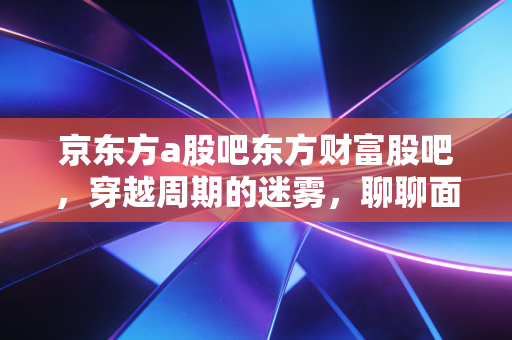 京东方a股吧东方财富股吧，穿越周期的迷雾，聊聊面板之王背后的散户众生相