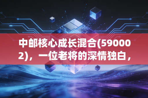 中邮核心成长混合(590002)，一位老将的深情独白，在波动中寻找成长的确定性