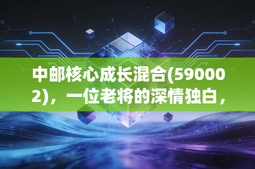 中邮核心成长混合(590002)，一位老将的深情独白，在波动中寻找成长的确定性