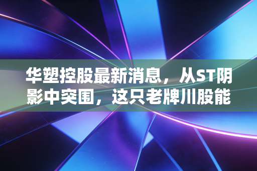 华塑控股最新消息，从ST阴影中突围，这只老牌川股能否迎来真正的春天？
